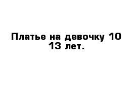 Платье на девочку 10-13 лет. 